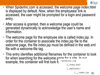 29
• When SpiderInc.com is accessed, the welcome page index.html
is displayed by default. Now, when the employees/ link is
accessed, the user might be prompted for a login and password
entry.
• After access is granted, then a welcome page could be
generated dynamically to acknowledge the user’s name and
information.
• The welcome page for the employee site is called index.jsp. In
order for the container to associate the index.jsp file to the
welcome page, the file index.jsp must be defined in the web.xml
file with a welcome-file tag.
• This entry identifies additional filenames for the container to look
for when searching for the welcome page for a site. In our
example, the container will first look for index.html.
 
