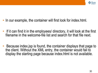 30
• In our example, the container will first look for index.html.
• If it can find it in the employees/ directory, it will look at the first
filename in the welcome-file list and search for that file next.
• Because index.jsp is found, the container displays that page to
the client. Without the XML entry, the container would fail to
display the starting page because index.html is not available.
 