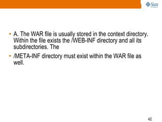 42
• A. The WAR file is usually stored in the context directory.
Within the file exists the /WEB-INF directory and all its
subdirectories. The
• /META-INF directory must exist within the WAR file as
well.
 