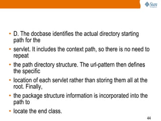 44
• D. The docbase identifies the actual directory starting
path for the
• servlet. It includes the context path, so there is no need to
repeat
• the path directory structure. The url-pattern then defines
the specific
• location of each servlet rather than storing them all at the
root. Finally,
• the package structure information is incorporated into the
path to
• locate the end class.
 