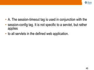 46
• A. The session-timeout tag is used in conjunction with the
• session-config tag. It is not specific to a servlet, but rather
applies
• to all servlets in the defined web application.
 