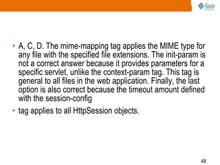 48
• A, C, D. The mime-mapping tag applies the MIME type for
any file with the specified file extensions. The init-param is
not a correct answer because it provides parameters for a
specific servlet, unlike the context-param tag. This tag is
general to all files in the web application. Finally, the last
option is also correct because the timeout amount defined
with the session-config
• tag applies to all HttpSession objects.
 
