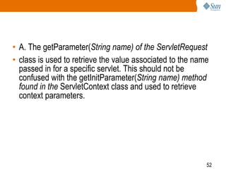 52
• A. The getParameter(String name) of the ServletRequest
• class is used to retrieve the value associated to the name
passed in for a specific servlet. This should not be
confused with the getInitParameter(String name) method
found in the ServletContext class and used to retrieve
context parameters.
 