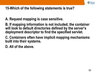 59
15-Which of the following statements is true?
A. Request mapping is case sensitive.
B. If mapping information is not included, the container
will look to default directories defined by the server’s
deployment descriptor to find the specified servlet.
C. Containers often have implicit mapping mechanisms
built into their systems.
D. All of the above.
 