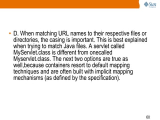 60
• D. When matching URL names to their respective files or
directories, the casing is important. This is best explained
when trying to match Java files. A servlet called
MyServlet.class is different from onecalled
Myservlet.class. The next two options are true as
well,because containers resort to default mapping
techniques and are often built with implicit mapping
mechanisms (as defined by the specification).
 