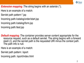 7
Extension mapping :The string begins with an asterisk (*).
Here is an example of a match:
Servlet path pattern:*.jsp
Incoming path:/catalog/order/start.jsp
Incoming path:/catalog/form.jsp
Incoming path:/test.jsp
Default mapping :The container provides server content appropriate for the
resource request, such as a default servlet. The string begins with a forward
slash (/), and the servlet path is the requested URI minus the context path.
The path info is null.
Here is an example of a match:
Servlet path pattern: /sport
Incoming path: /sport/index.html
 