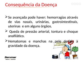 Consequência da Doença
Se avançada pode haver: hemorragias através
de vias nasais, urinárias, gastrointestinais,
uterinas e em alguns órgãos.
 Queda de pressão arterial, tontura e choque
anafilático.
Hematomas e manchas na pele devido à
gravidade da doença.
 