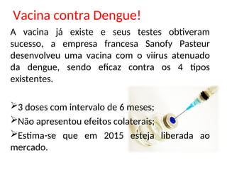 Vacina contra Dengue!
A vacina já existe e seus testes obtiveram
sucesso, a empresa francesa Sanofy Pasteur
desenvolveu uma vacina com o viírus atenuado
da dengue, sendo eficaz contra os 4 tipos
existentes.
3 doses com intervalo de 6 meses;
Não apresentou efeitos colaterais;
Estima-se que em 2015 esteja liberada ao
mercado.
 
