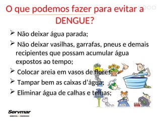 O que podemos fazer para evitar a
DENGUE?
 Não deixar água parada;
 Não deixar vasilhas, garrafas, pneus e demais
recipientes que possam acumular água
expostos ao tempo;
 Colocar areia em vasos de flores;
 Tampar bem as caixas d’água;
 Eliminar água de calhas e telhas;
 