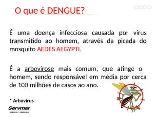 O que é DENGUE?
É uma doença infecciosa causada por vírus
transmitido ao homem, através da picada do
mosquito AEDES AEGYPTI.
É a arbovirose mais comum, que atinge o
homem, sendo responsável em média por cerca
de 100 milhões de casos ao ano.
* Arbovírus
 