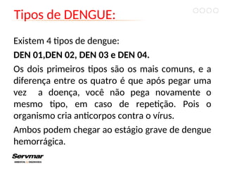 Tipos de DENGUE:
Existem 4 tipos de dengue:
DEN 01,DEN 02, DEN 03 e DEN 04.
Os dois primeiros tipos são os mais comuns, e a
diferença entre os quatro é que após pegar uma
vez a doença, você não pega novamente o
mesmo tipo, em caso de repetição. Pois o
organismo cria anticorpos contra o vírus.
Ambos podem chegar ao estágio grave de dengue
hemorrágica.
 