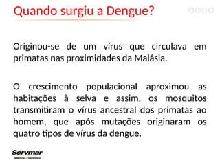 Quando surgiu a Dengue?
Originou-se de um vírus que circulava em
primatas nas proximidades da Malásia.
O crescimento populacional aproximou as
habitações à selva e assim, os mosquitos
transmitiram o vírus ancestral dos primatas ao
homem, que após mutações originaram os
quatro tipos de vírus da dengue.
 