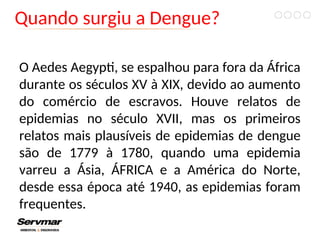 Quando surgiu a Dengue?
O Aedes Aegypti, se espalhou para fora da África
durante os séculos XV à XIX, devido ao aumento
do comércio de escravos. Houve relatos de
epidemias no século XVII, mas os primeiros
relatos mais plausíveis de epidemias de dengue
são de 1779 à 1780, quando uma epidemia
varreu a Ásia, ÁFRICA e a América do Norte,
desde essa época até 1940, as epidemias foram
frequentes.
 