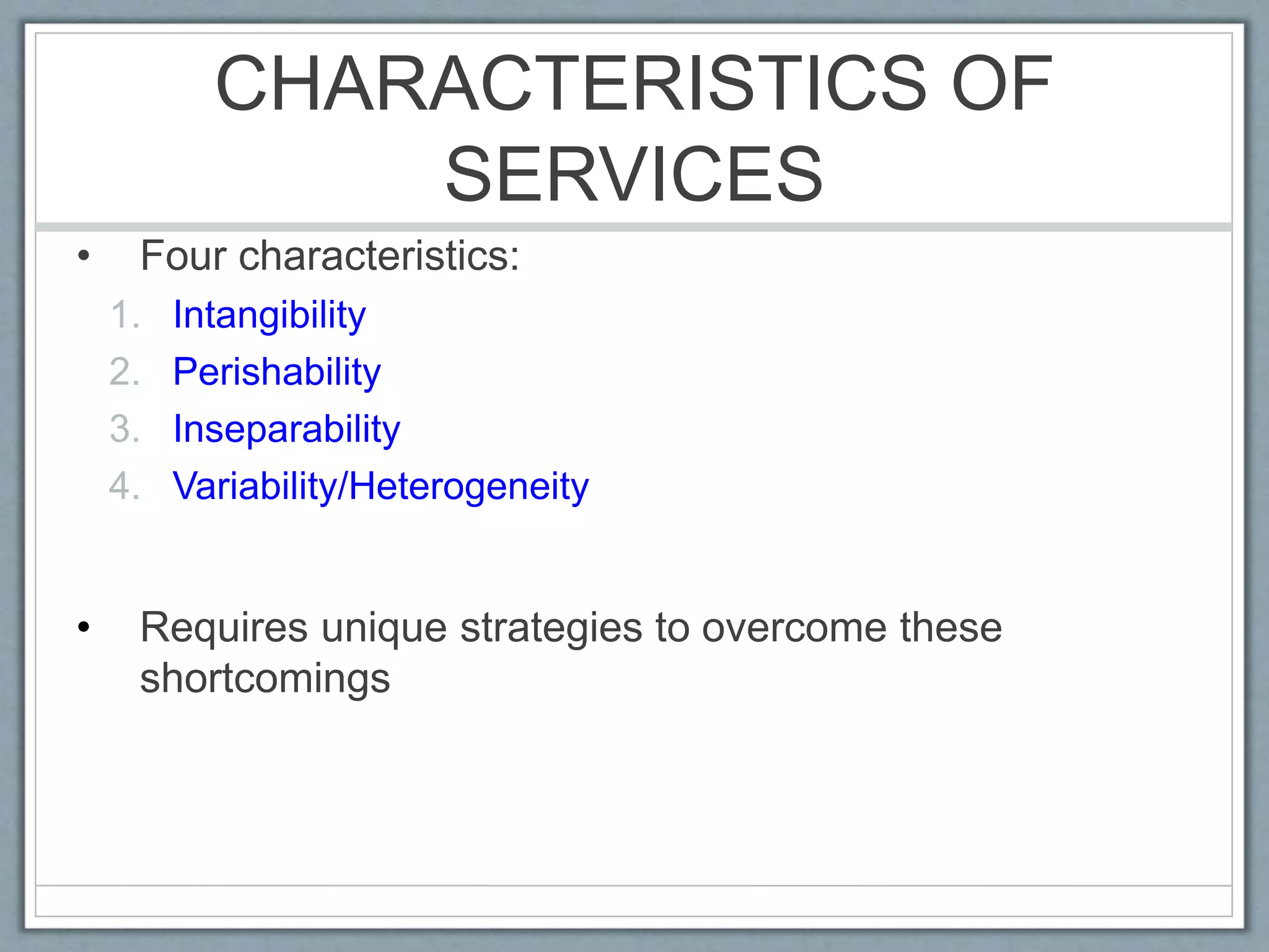 CHARACTERISTICS OF
SERVICES
• Four characteristics:
1. Intangibility
2. Perishability
3. Inseparability
4. Variability/Heterogeneity
• Requires unique strategies to overcome these
shortcomings
 