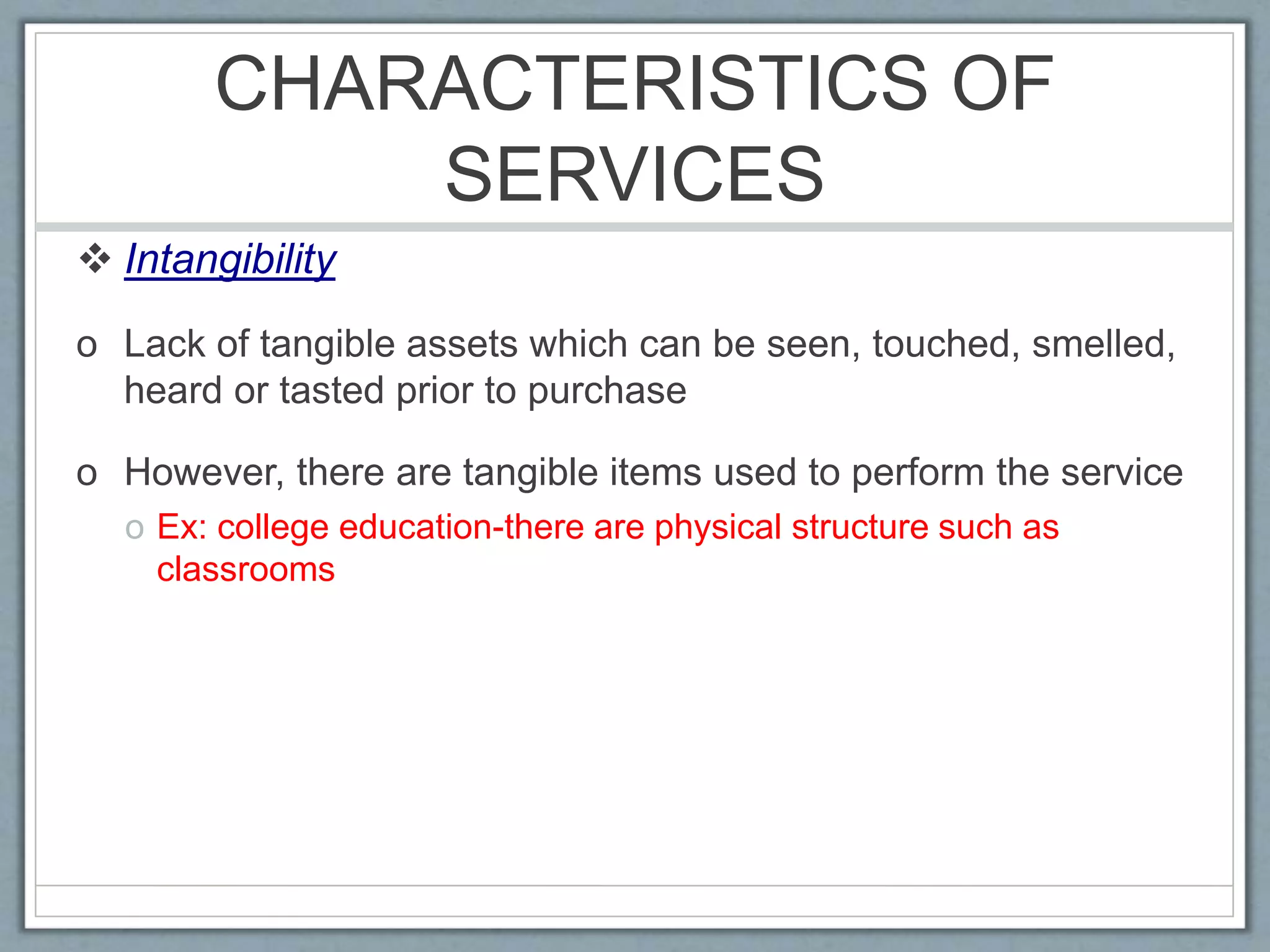 CHARACTERISTICS OF
SERVICES
 Intangibility
o Lack of tangible assets which can be seen, touched, smelled,
heard or tasted prior to purchase
o However, there are tangible items used to perform the service
o Ex: college education-there are physical structure such as
classrooms
 