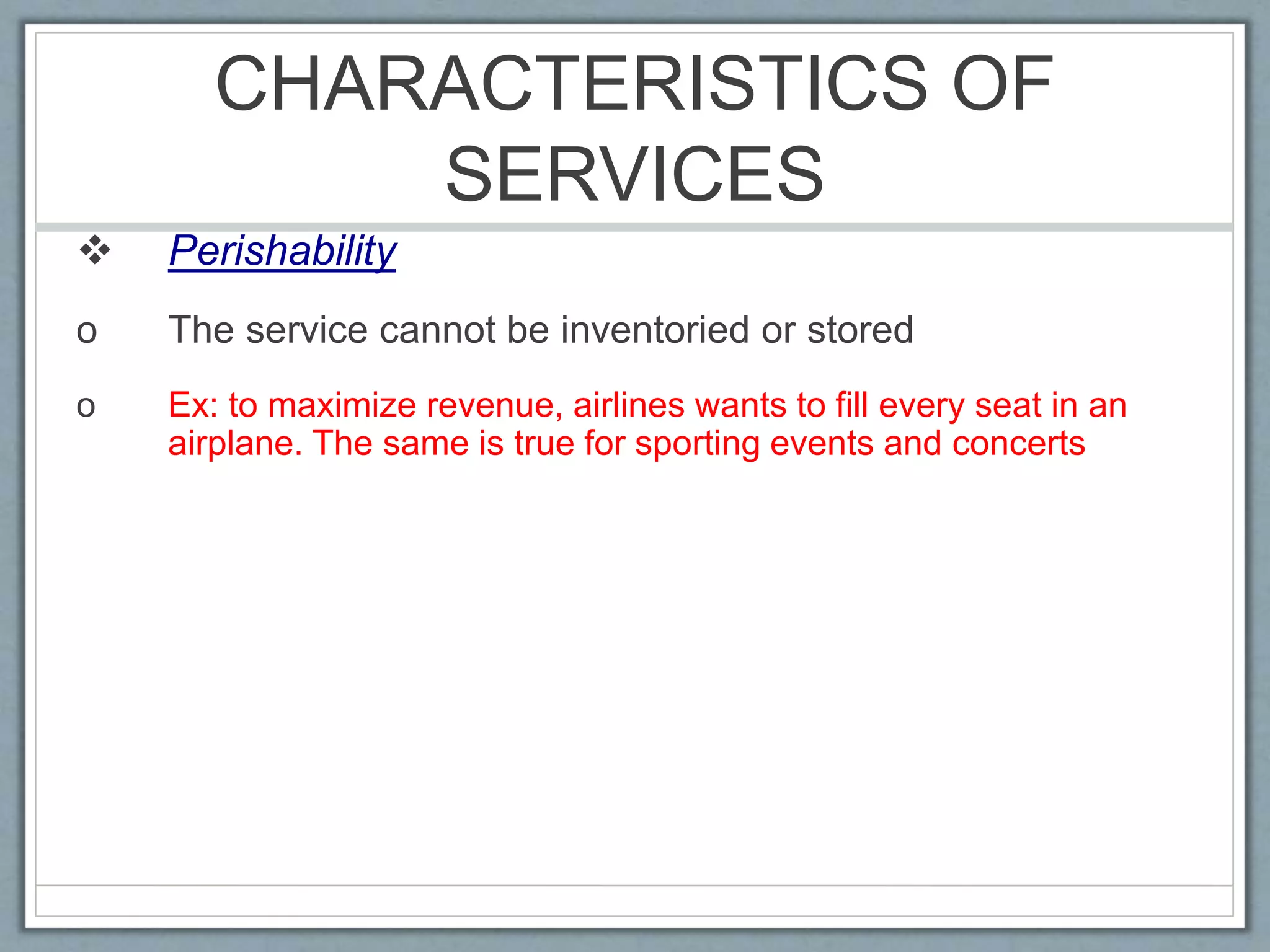 CHARACTERISTICS OF
SERVICES
 Perishability
o The service cannot be inventoried or stored
o Ex: to maximize revenue, airlines wants to fill every seat in an
airplane. The same is true for sporting events and concerts
 