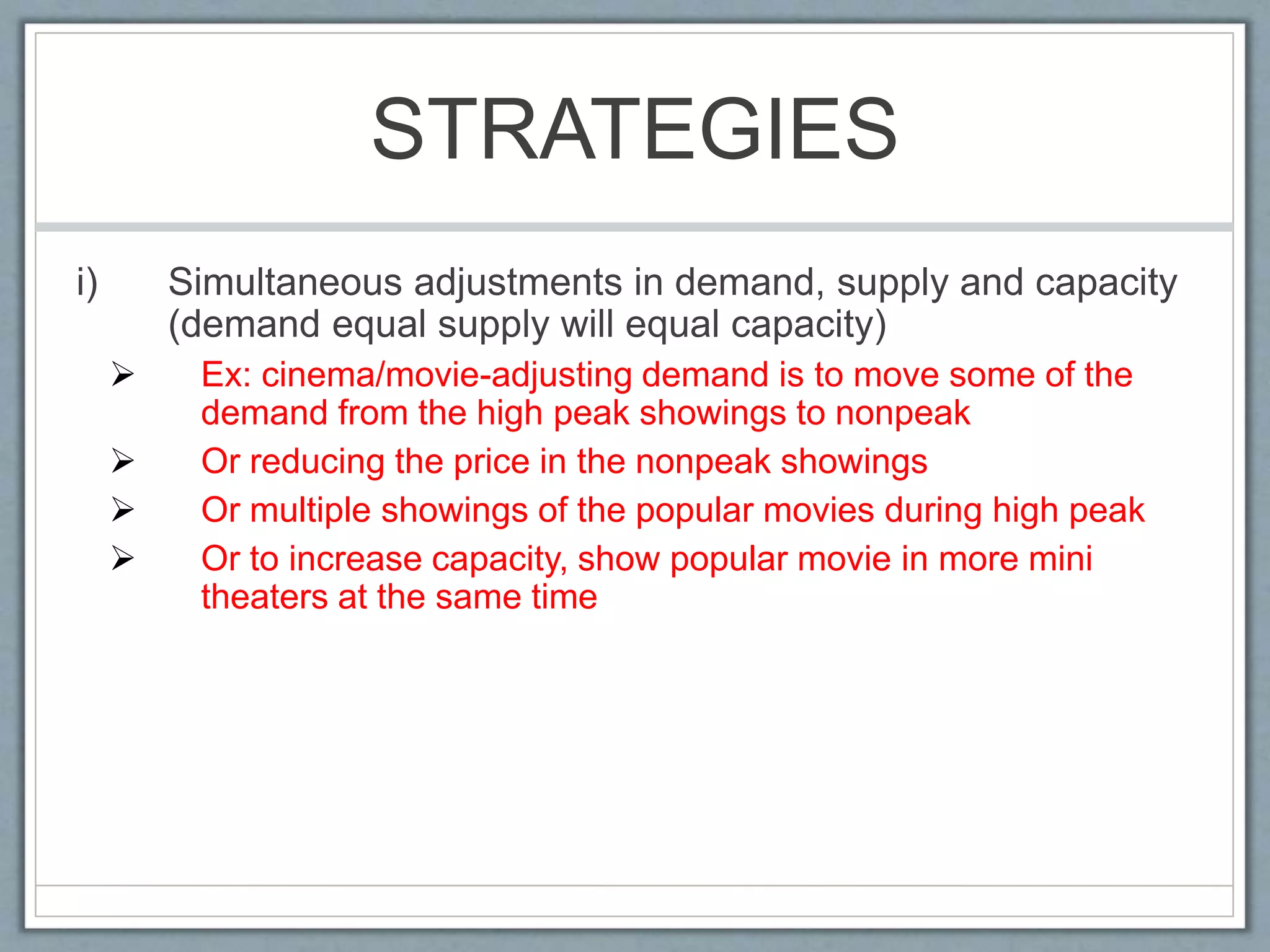 STRATEGIES
i) Simultaneous adjustments in demand, supply and capacity
(demand equal supply will equal capacity)
 Ex: cinema/movie-adjusting demand is to move some of the
demand from the high peak showings to nonpeak
 Or reducing the price in the nonpeak showings
 Or multiple showings of the popular movies during high peak
 Or to increase capacity, show popular movie in more mini
theaters at the same time
 