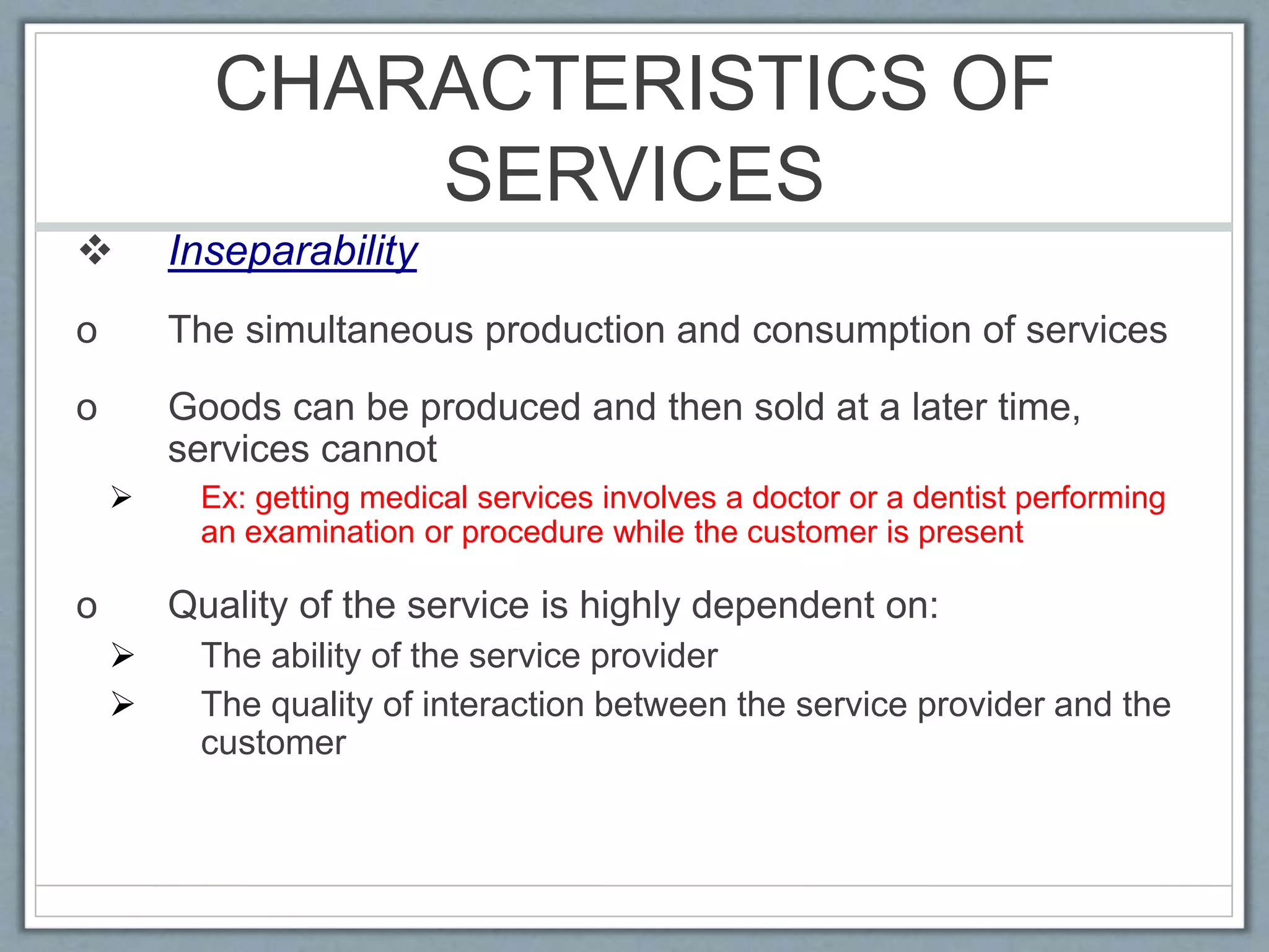CHARACTERISTICS OF
SERVICES
 Inseparability
o The simultaneous production and consumption of services
o Goods can be produced and then sold at a later time,
services cannot
 Ex: getting medical services involves a doctor or a dentist performing
an examination or procedure while the customer is present
o Quality of the service is highly dependent on:
 The ability of the service provider
 The quality of interaction between the service provider and the
customer
 