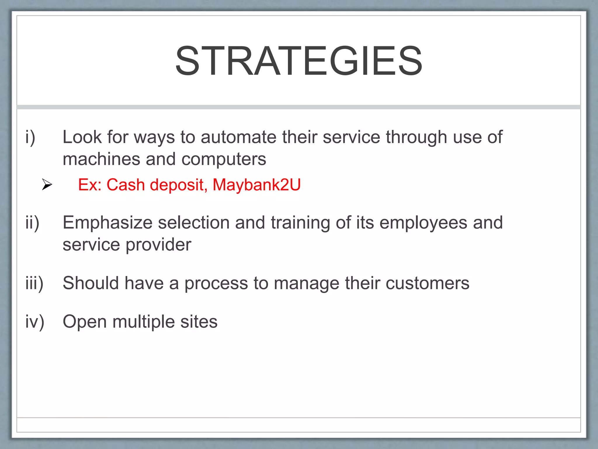 STRATEGIES
i) Look for ways to automate their service through use of
machines and computers
 Ex: Cash deposit, Maybank2U
ii) Emphasize selection and training of its employees and
service provider
iii) Should have a process to manage their customers
iv) Open multiple sites
 