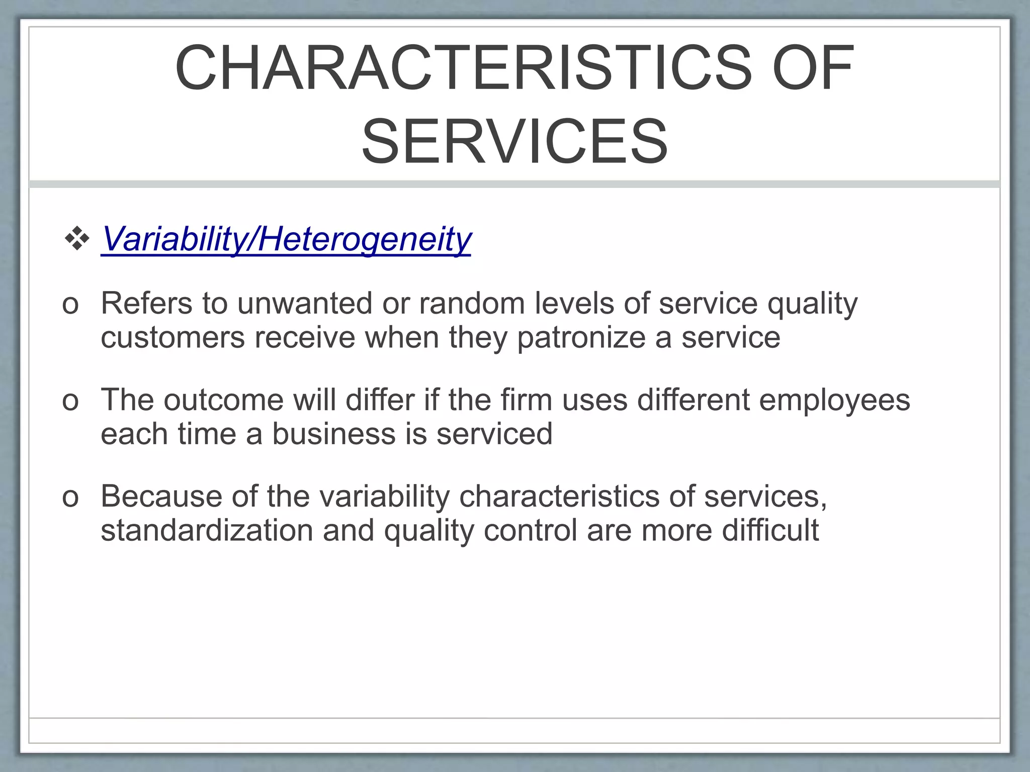 CHARACTERISTICS OF
SERVICES
 Variability/Heterogeneity
o Refers to unwanted or random levels of service quality
customers receive when they patronize a service
o The outcome will differ if the firm uses different employees
each time a business is serviced
o Because of the variability characteristics of services,
standardization and quality control are more difficult
 