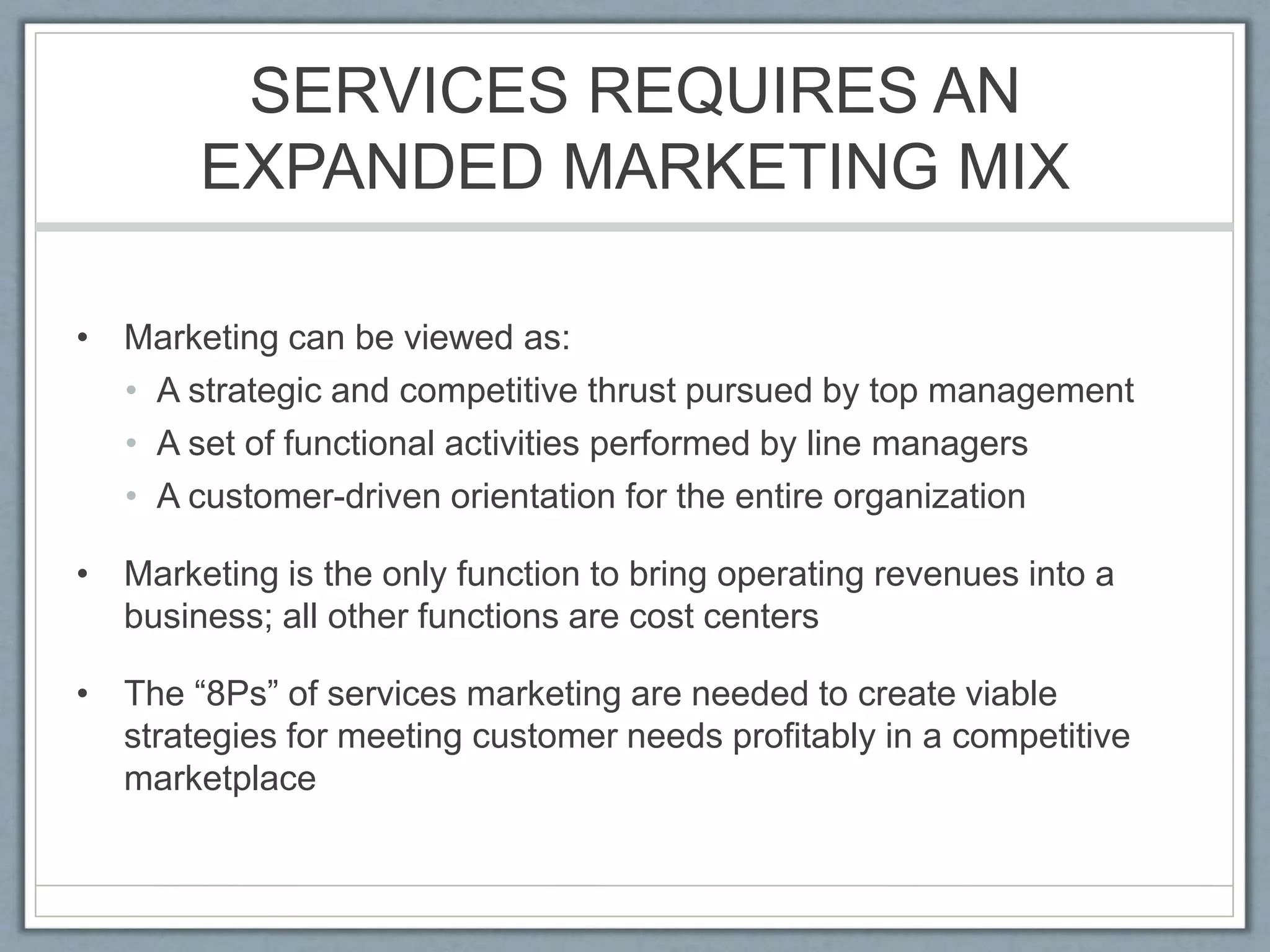 SERVICES REQUIRES AN
EXPANDED MARKETING MIX
• Marketing can be viewed as:
• A strategic and competitive thrust pursued by top management
• A set of functional activities performed by line managers
• A customer-driven orientation for the entire organization
• Marketing is the only function to bring operating revenues into a
business; all other functions are cost centers
• The “8Ps” of services marketing are needed to create viable
strategies for meeting customer needs profitably in a competitive
marketplace
 