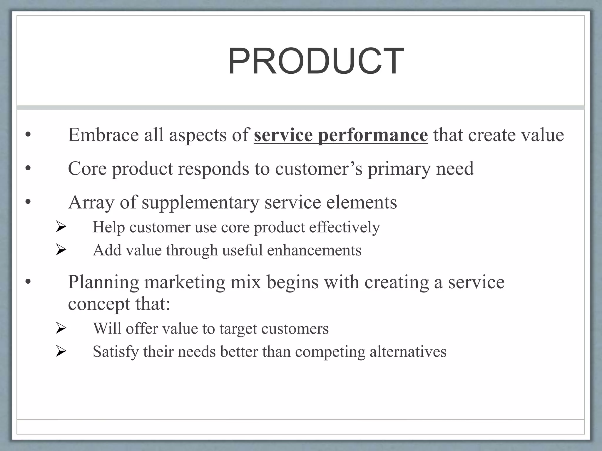 PRODUCT
• Embrace all aspects of service performance that create value
• Core product responds to customer’s primary need
• Array of supplementary service elements
 Help customer use core product effectively
 Add value through useful enhancements
• Planning marketing mix begins with creating a service
concept that:
 Will offer value to target customers
 Satisfy their needs better than competing alternatives
 