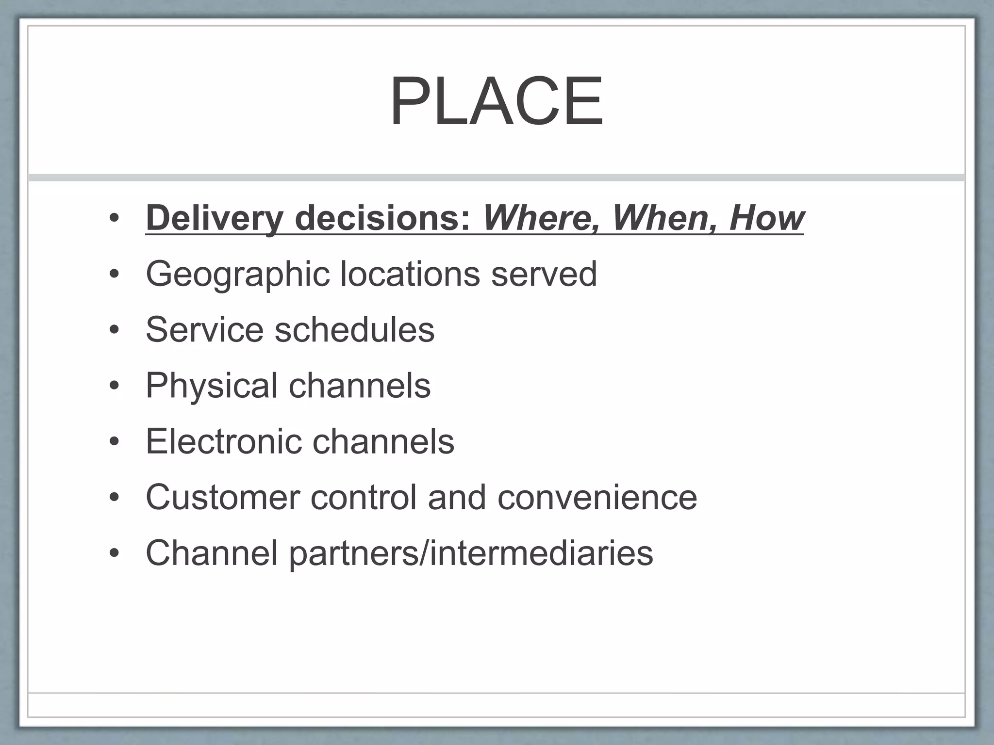 PLACE
• Delivery decisions: Where, When, How
• Geographic locations served
• Service schedules
• Physical channels
• Electronic channels
• Customer control and convenience
• Channel partners/intermediaries
 