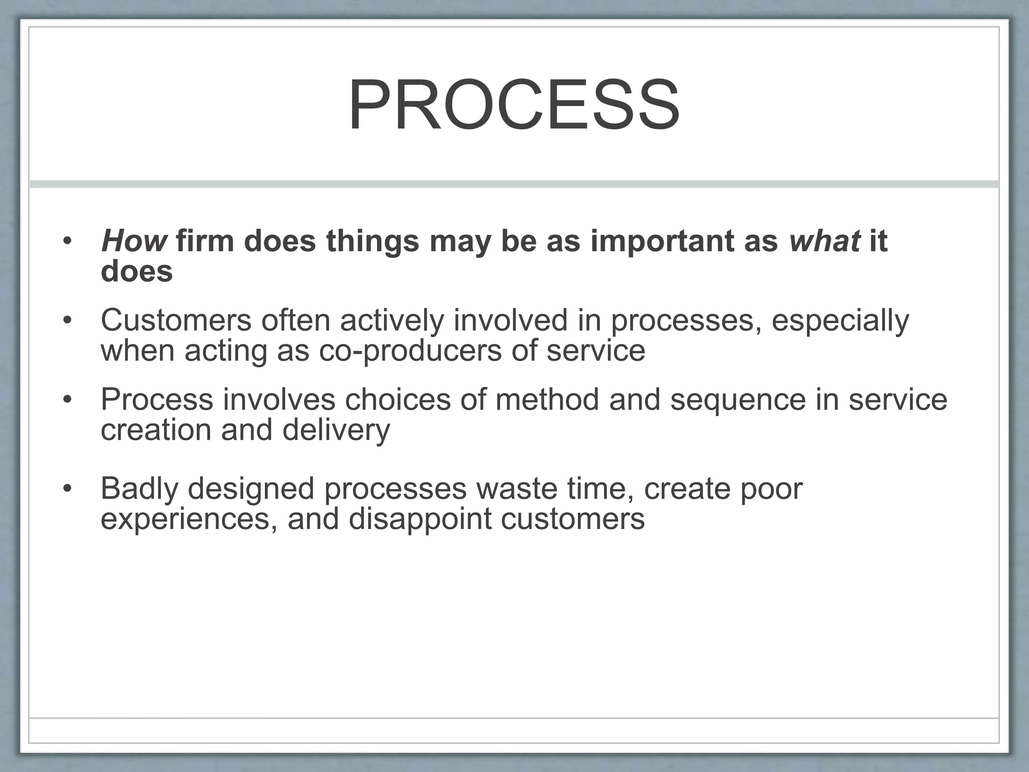PROCESS
• How firm does things may be as important as what it
does
• Customers often actively involved in processes, especially
when acting as co-producers of service
• Process involves choices of method and sequence in service
creation and delivery
• Badly designed processes waste time, create poor
experiences, and disappoint customers
 