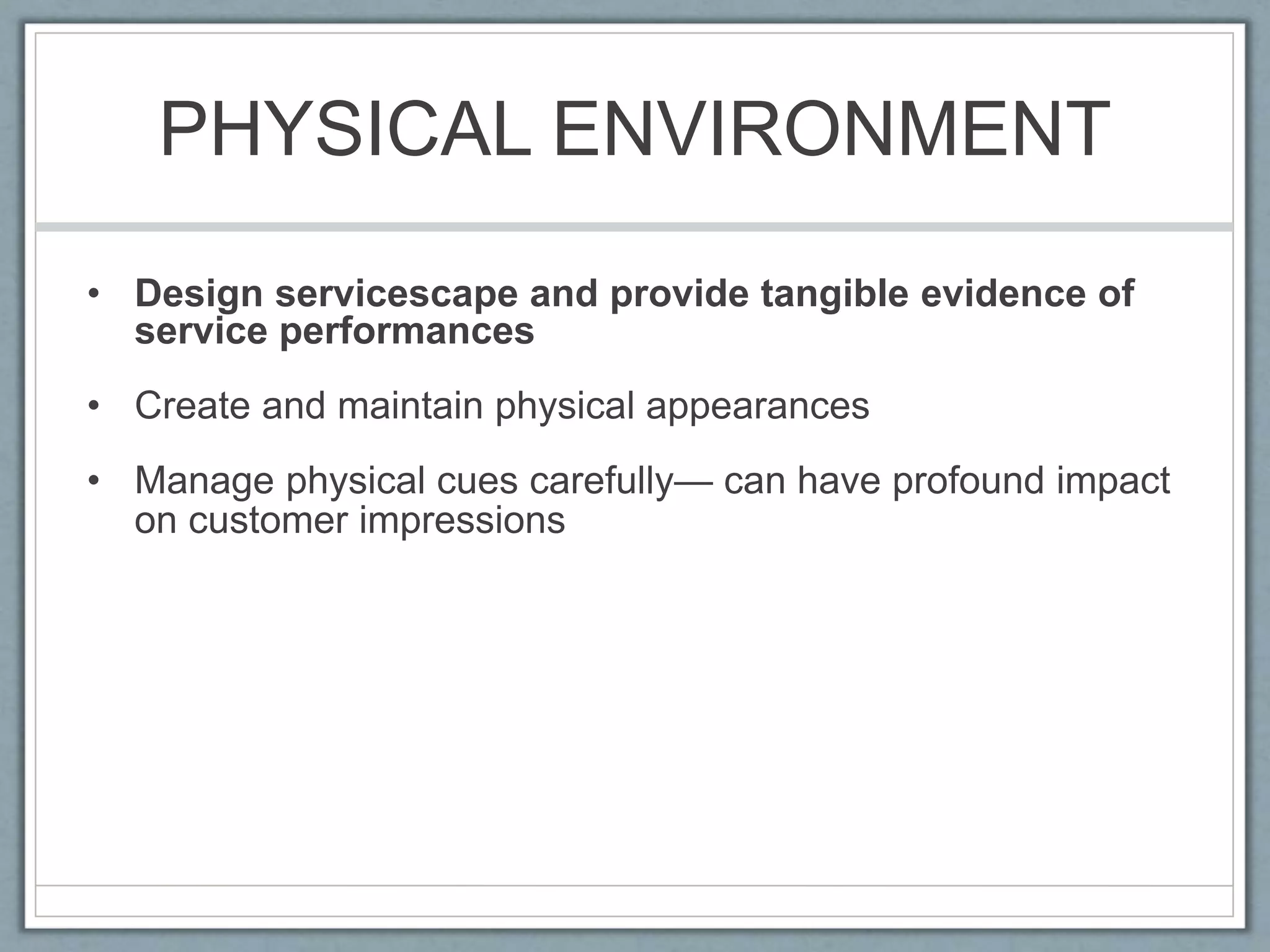 PHYSICAL ENVIRONMENT
• Design servicescape and provide tangible evidence of
service performances
• Create and maintain physical appearances
• Manage physical cues carefully— can have profound impact
on customer impressions
 