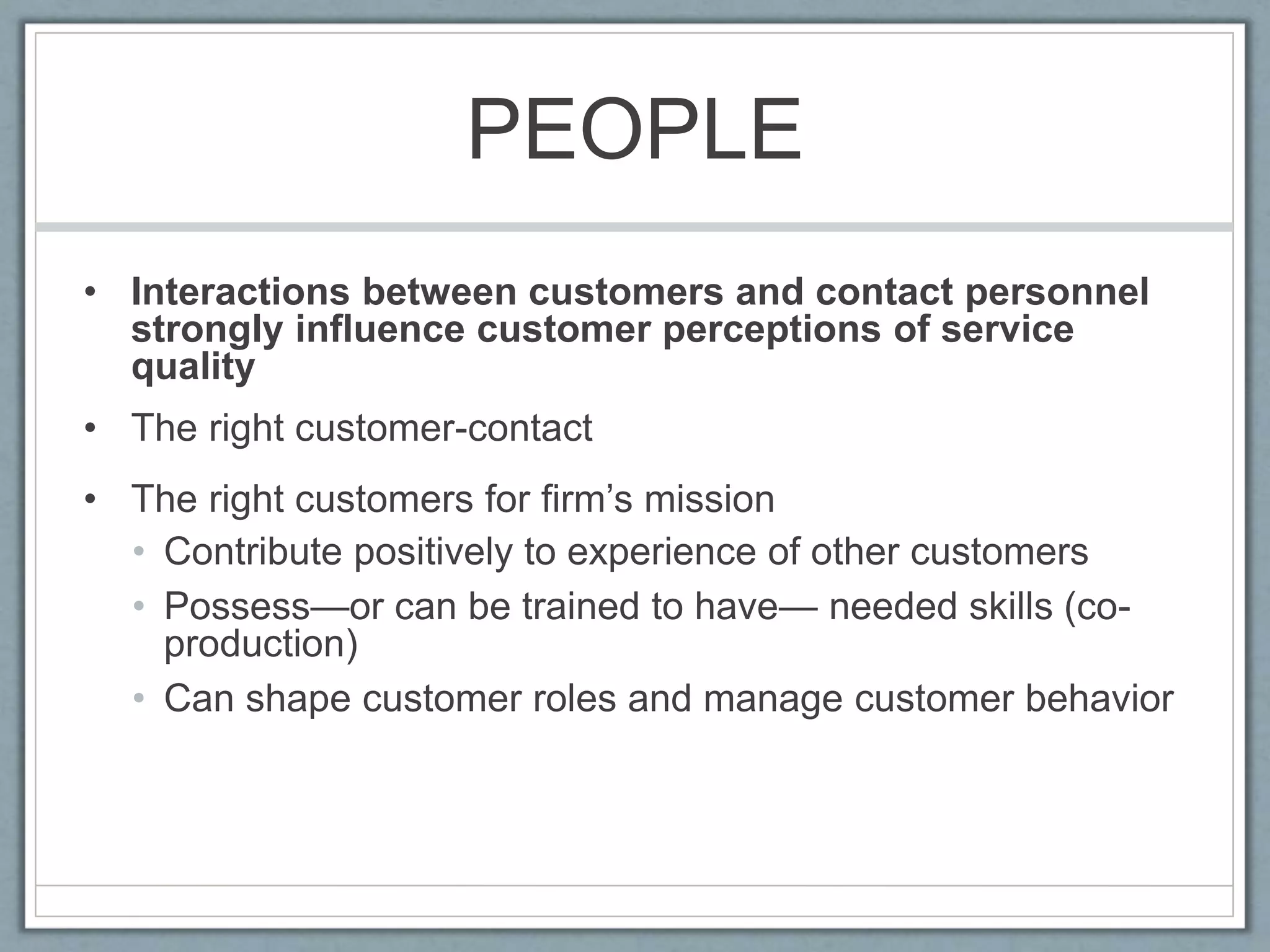 PEOPLE
• Interactions between customers and contact personnel
strongly influence customer perceptions of service
quality
• The right customer-contact
• The right customers for firm’s mission
• Contribute positively to experience of other customers
• Possess—or can be trained to have— needed skills (co-
production)
• Can shape customer roles and manage customer behavior
 