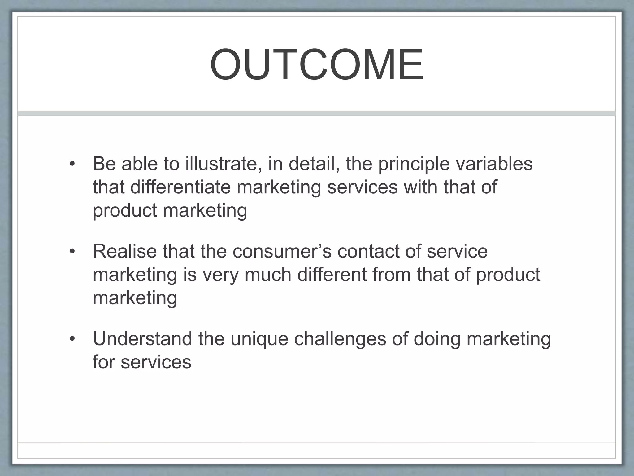 OUTCOME
• Be able to illustrate, in detail, the principle variables
that differentiate marketing services with that of
product marketing
• Realise that the consumer’s contact of service
marketing is very much different from that of product
marketing
• Understand the unique challenges of doing marketing
for services
 