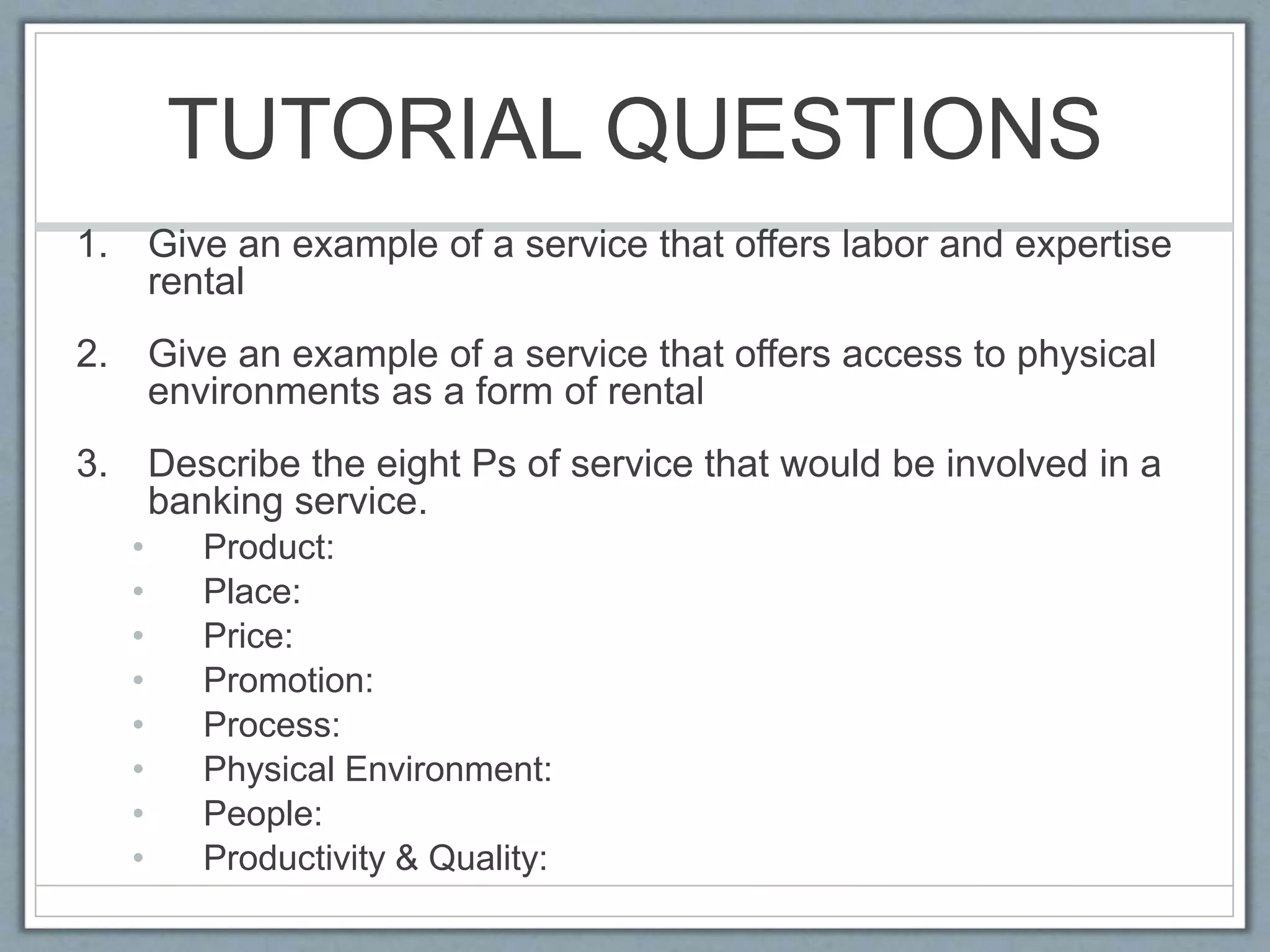 TUTORIAL QUESTIONS
1. Give an example of a service that offers labor and expertise
rental
2. Give an example of a service that offers access to physical
environments as a form of rental
3. Describe the eight Ps of service that would be involved in a
banking service.
• Product:
• Place:
• Price:
• Promotion:
• Process:
• Physical Environment:
• People:
• Productivity & Quality:
 