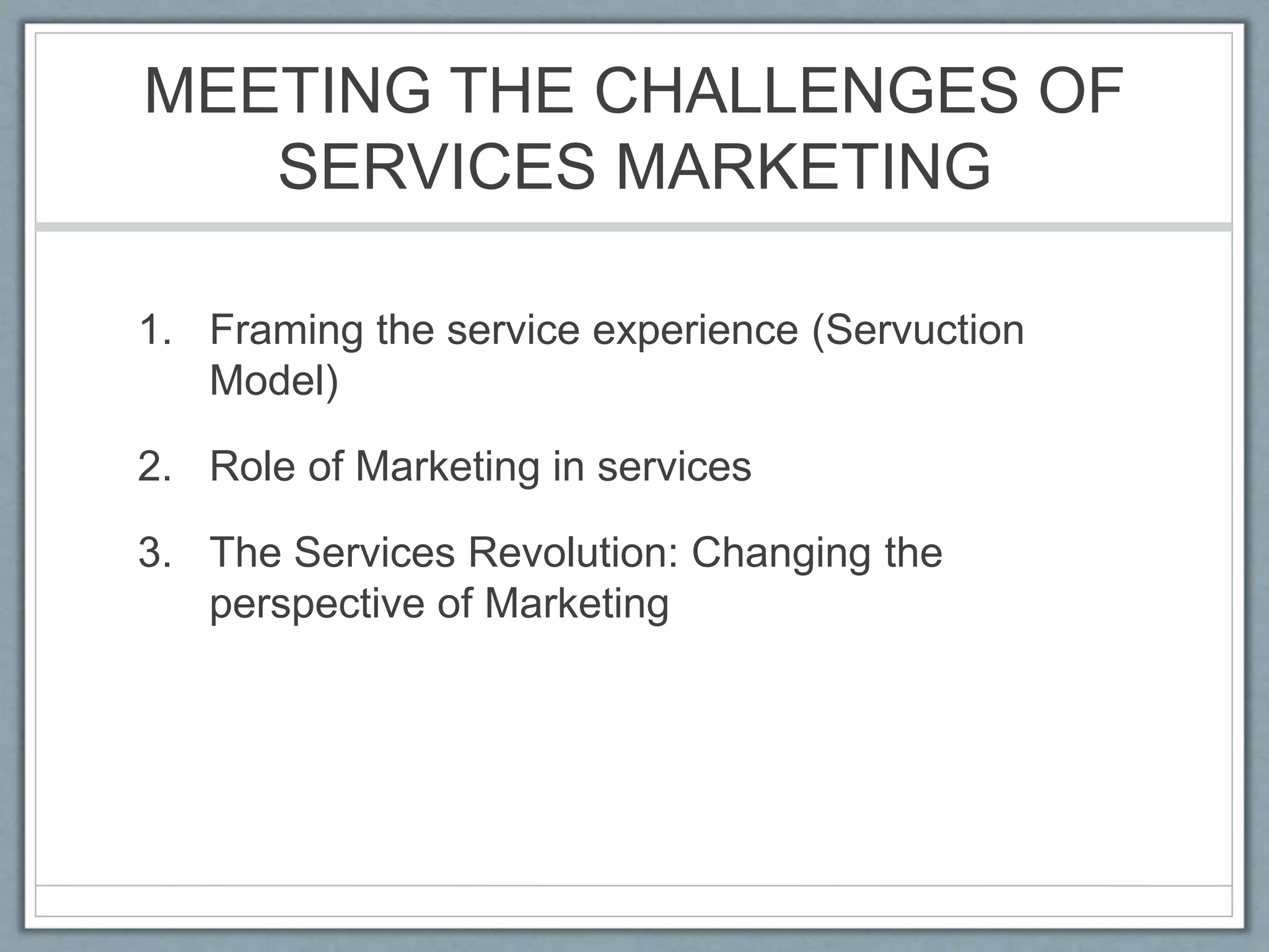 MEETING THE CHALLENGES OF
SERVICES MARKETING
1. Framing the service experience (Servuction
Model)
2. Role of Marketing in services
3. The Services Revolution: Changing the
perspective of Marketing
 