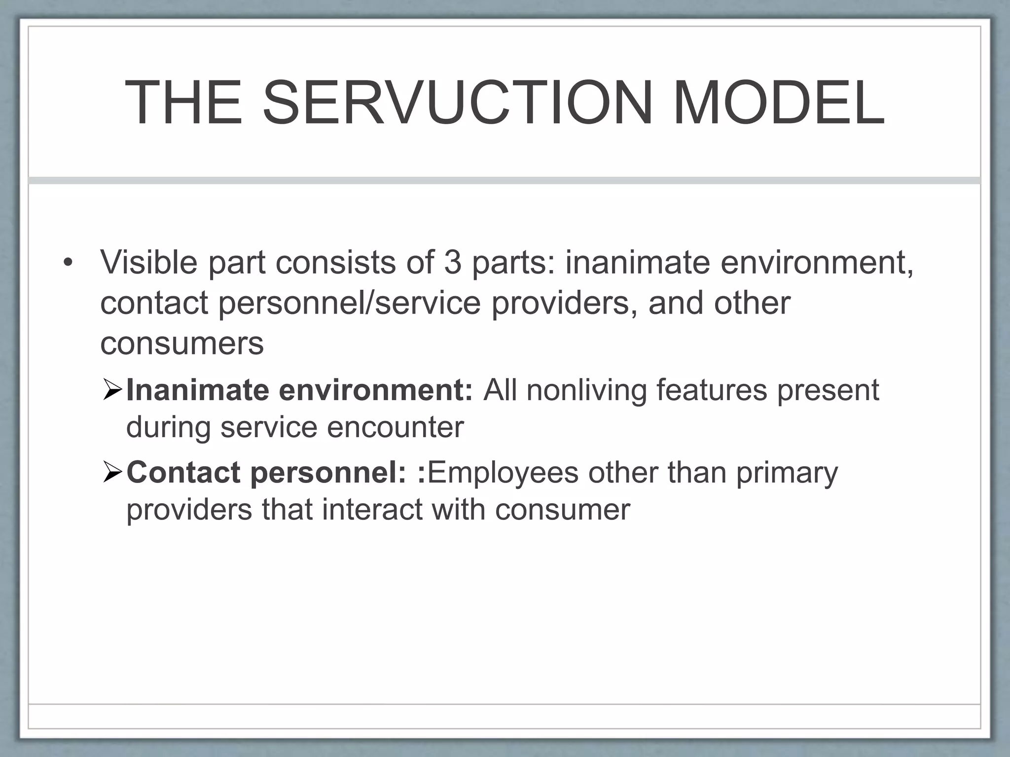 THE SERVUCTION MODEL
• Visible part consists of 3 parts: inanimate environment,
contact personnel/service providers, and other
consumers
Inanimate environment: All nonliving features present
during service encounter
Contact personnel: :Employees other than primary
providers that interact with consumer
 