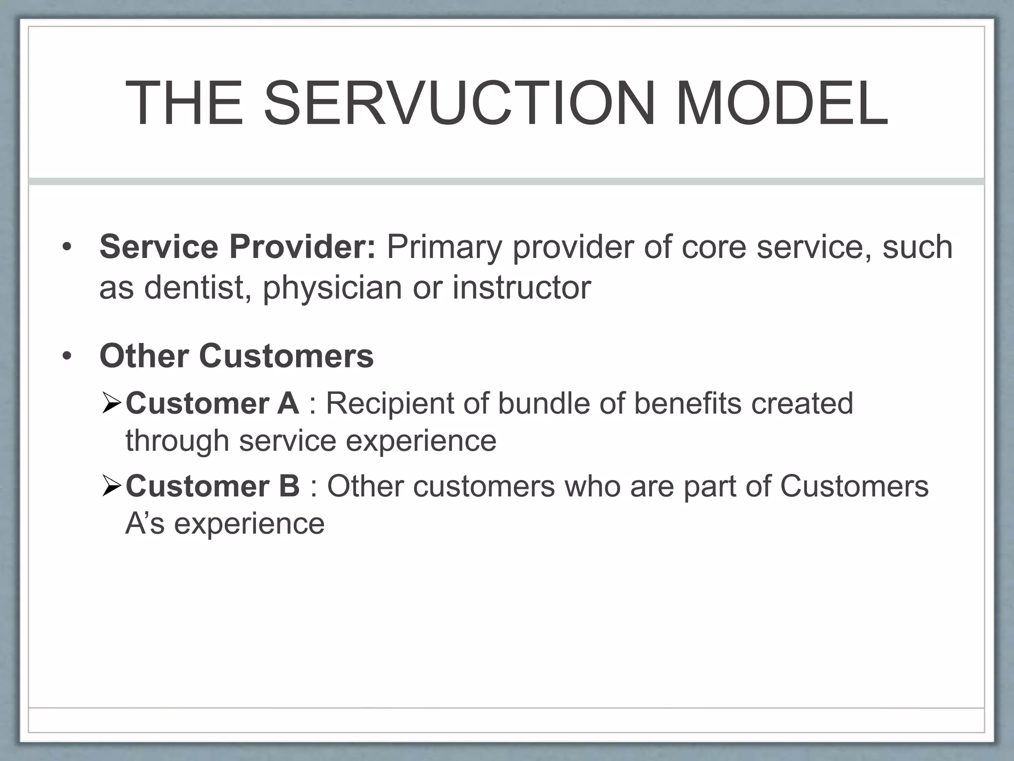 THE SERVUCTION MODEL
• Service Provider: Primary provider of core service, such
as dentist, physician or instructor
• Other Customers
Customer A : Recipient of bundle of benefits created
through service experience
Customer B : Other customers who are part of Customers
A’s experience
 