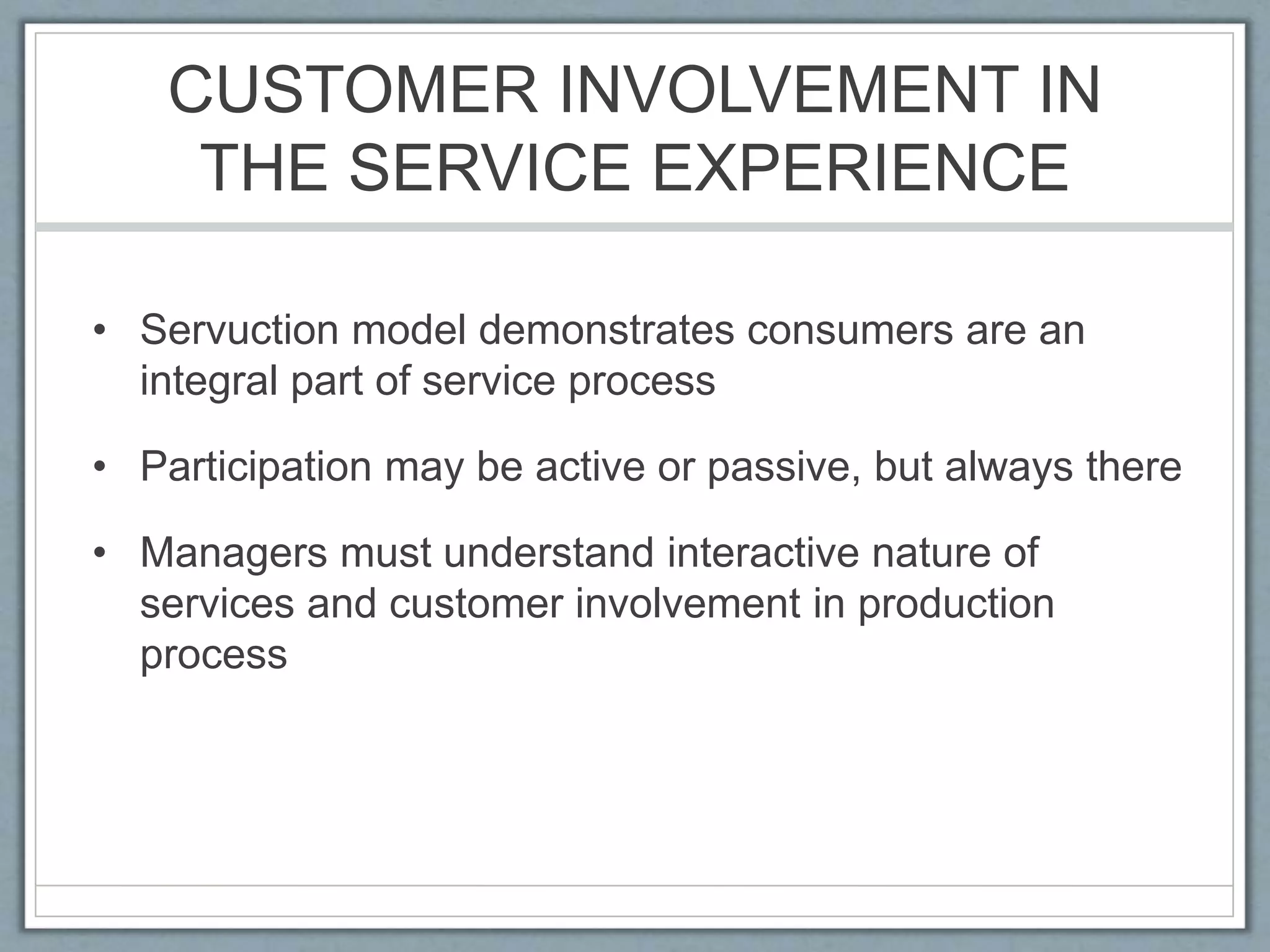 CUSTOMER INVOLVEMENT IN
THE SERVICE EXPERIENCE
• Servuction model demonstrates consumers are an
integral part of service process
• Participation may be active or passive, but always there
• Managers must understand interactive nature of
services and customer involvement in production
process
 