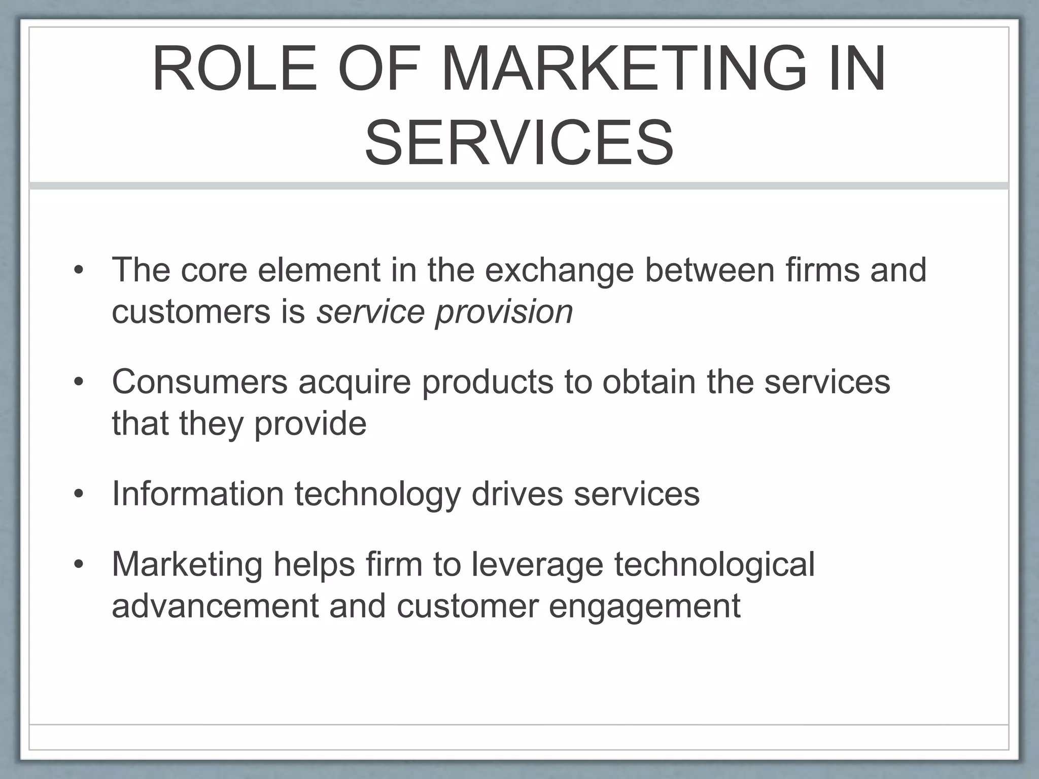 ROLE OF MARKETING IN
SERVICES
• The core element in the exchange between firms and
customers is service provision
• Consumers acquire products to obtain the services
that they provide
• Information technology drives services
• Marketing helps firm to leverage technological
advancement and customer engagement
 