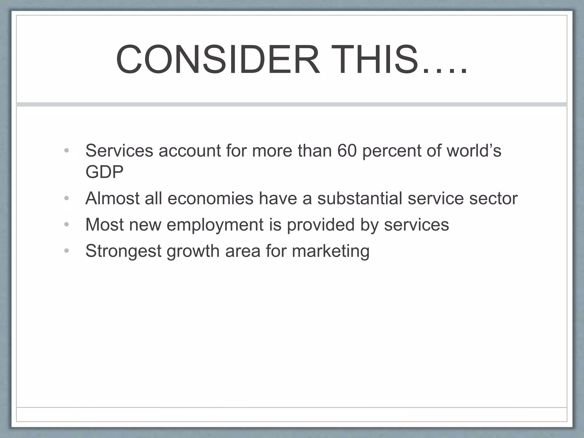 CONSIDER THIS….
• Services account for more than 60 percent of world’s
GDP
• Almost all economies have a substantial service sector
• Most new employment is provided by services
• Strongest growth area for marketing
 