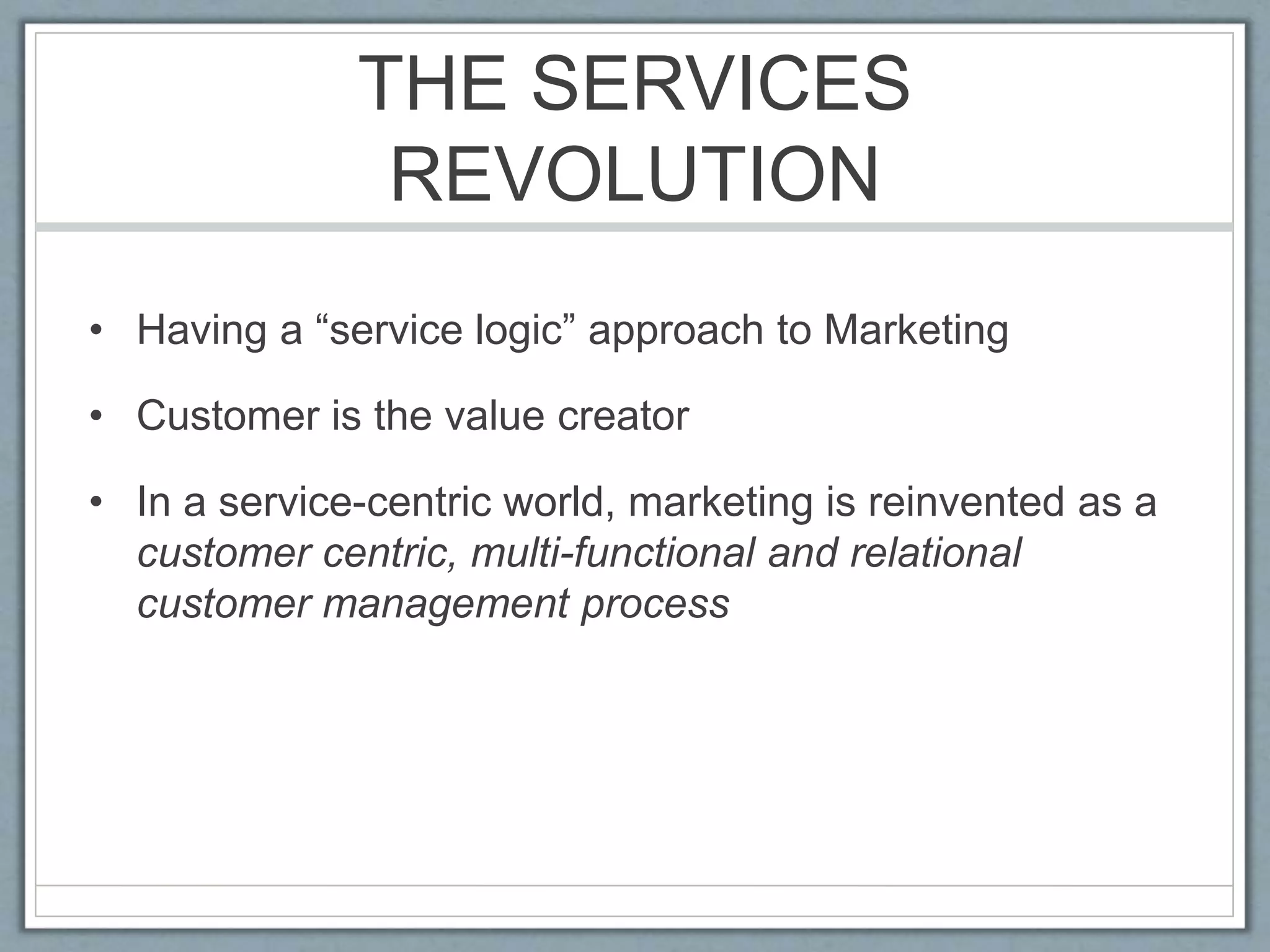 THE SERVICES
REVOLUTION
• Having a “service logic” approach to Marketing
• Customer is the value creator
• In a service-centric world, marketing is reinvented as a
customer centric, multi-functional and relational
customer management process
 