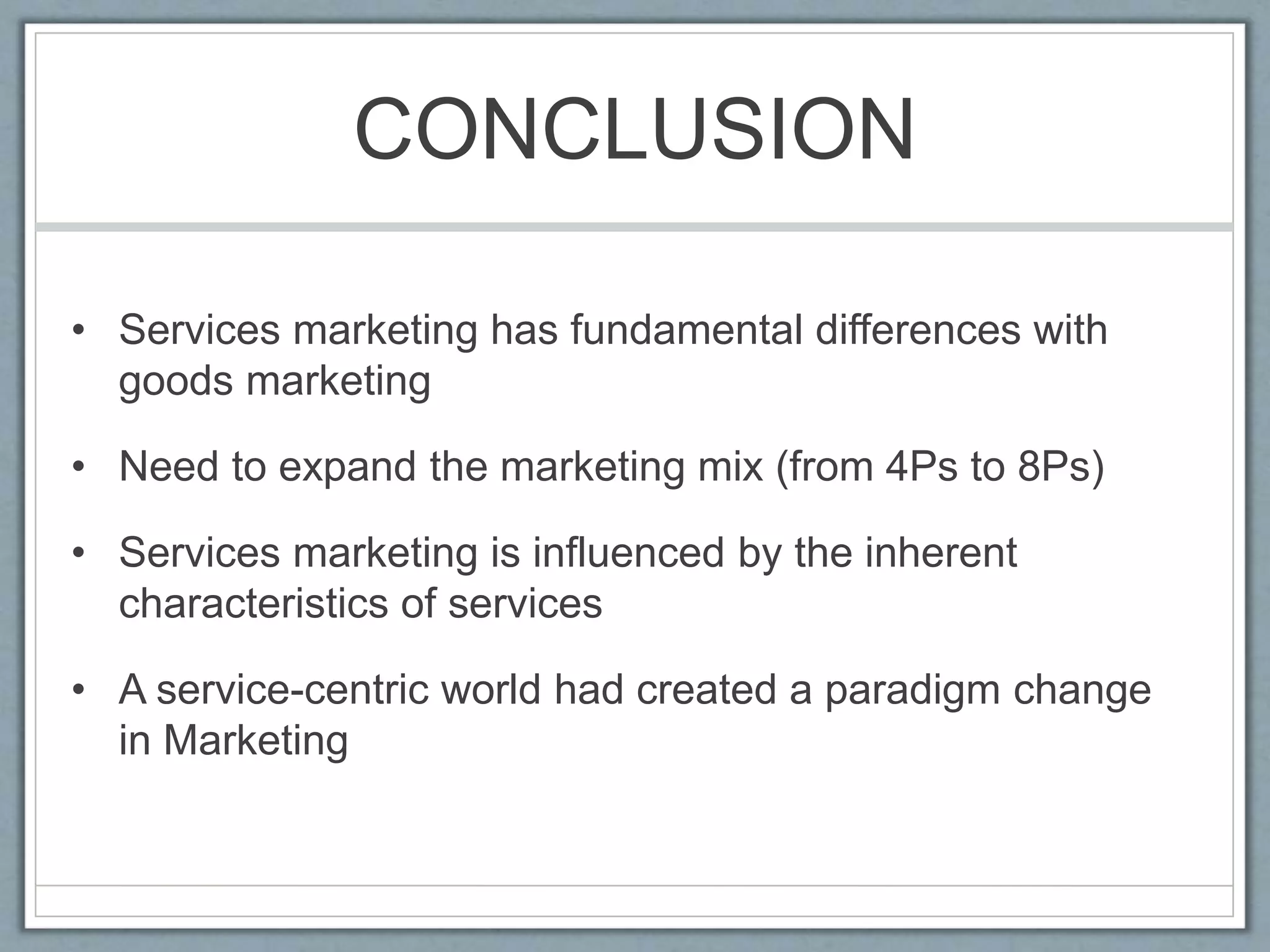 CONCLUSION
• Services marketing has fundamental differences with
goods marketing
• Need to expand the marketing mix (from 4Ps to 8Ps)
• Services marketing is influenced by the inherent
characteristics of services
• A service-centric world had created a paradigm change
in Marketing
 