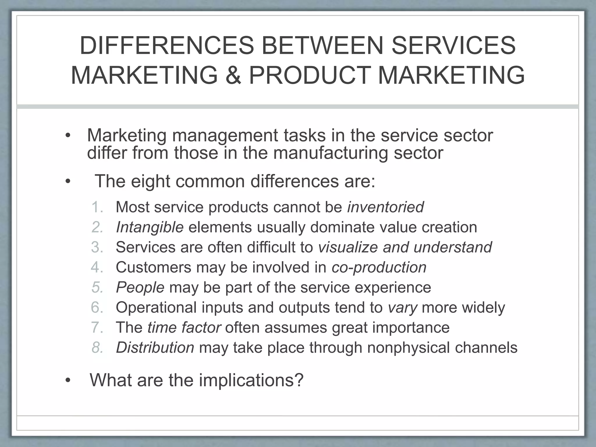 DIFFERENCES BETWEEN SERVICES
MARKETING & PRODUCT MARKETING
• Marketing management tasks in the service sector
differ from those in the manufacturing sector
• The eight common differences are:
1. Most service products cannot be inventoried
2. Intangible elements usually dominate value creation
3. Services are often difficult to visualize and understand
4. Customers may be involved in co-production
5. People may be part of the service experience
6. Operational inputs and outputs tend to vary more widely
7. The time factor often assumes great importance
8. Distribution may take place through nonphysical channels
• What are the implications?
 