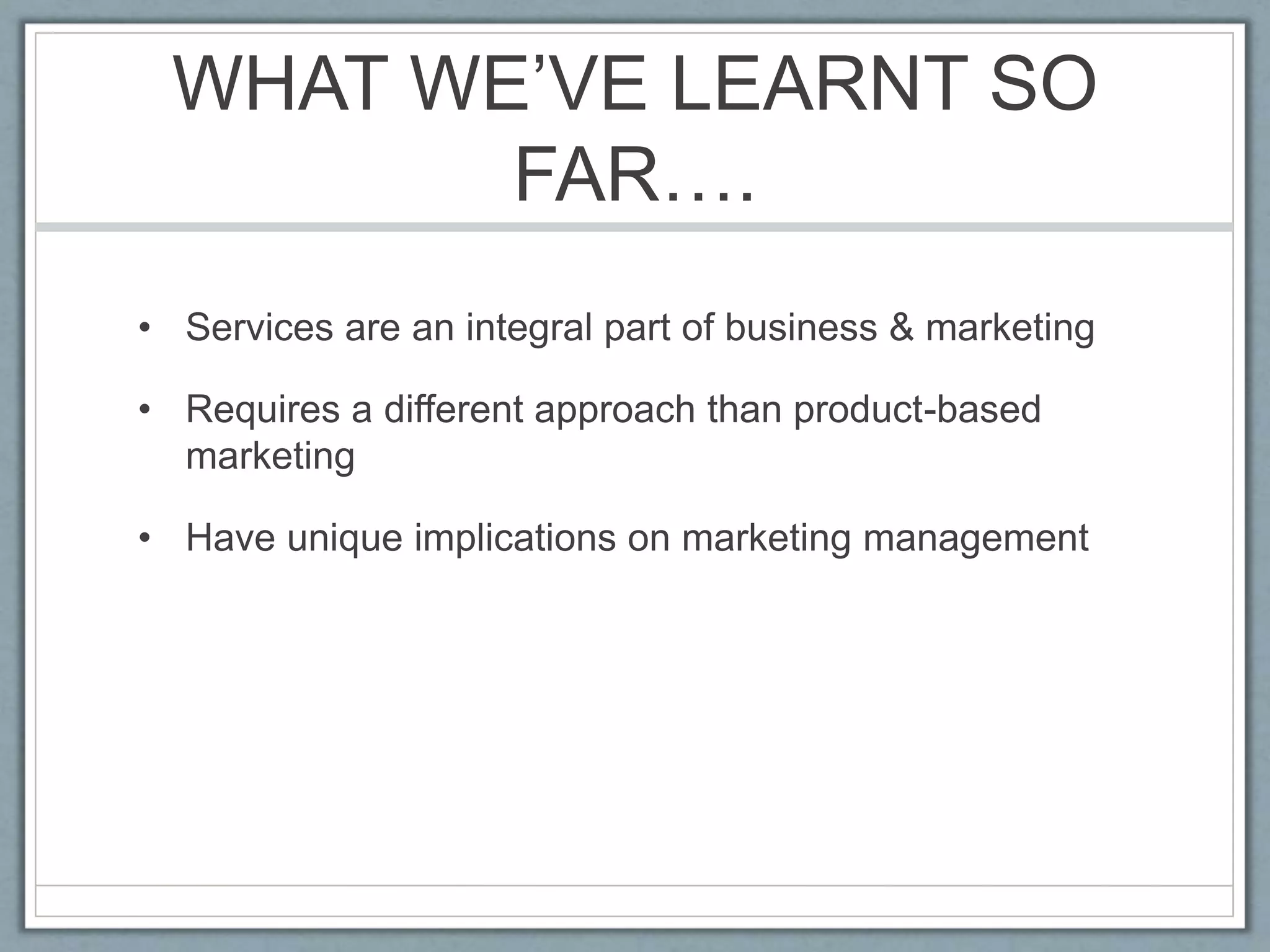WHAT WE’VE LEARNT SO
FAR….
• Services are an integral part of business & marketing
• Requires a different approach than product-based
marketing
• Have unique implications on marketing management
 