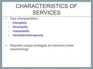 CHARACTERISTICS OF
SERVICES
• Four characteristics:
1. Intangibility
2. Perishability
3. Inseparability
4. Variability/Heterogeneity
• Requires unique strategies to overcome these
shortcomings
 