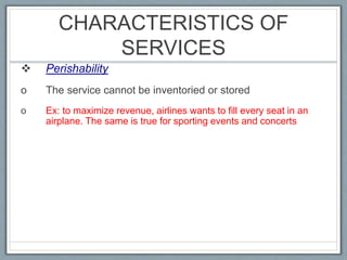 CHARACTERISTICS OF
SERVICES
 Perishability
o The service cannot be inventoried or stored
o Ex: to maximize revenue, airlines wants to fill every seat in an
airplane. The same is true for sporting events and concerts
 