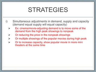 STRATEGIES
i) Simultaneous adjustments in demand, supply and capacity
(demand equal supply will equal capacity)
 Ex: cinema/movie-adjusting demand is to move some of the
demand from the high peak showings to nonpeak
 Or reducing the price in the nonpeak showings
 Or multiple showings of the popular movies during high peak
 Or to increase capacity, show popular movie in more mini
theaters at the same time
 