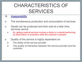 CHARACTERISTICS OF
SERVICES
 Inseparability
o The simultaneous production and consumption of services
o Goods can be produced and then sold at a later time,
services cannot
 Ex: getting medical services involves a doctor or a dentist performing
an examination or procedure while the customer is present
o Quality of the service is highly dependent on:
 The ability of the service provider
 The quality of interaction between the service provider and the
customer
 