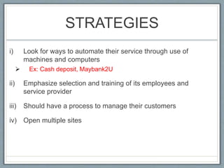 STRATEGIES
i) Look for ways to automate their service through use of
machines and computers
 Ex: Cash deposit, Maybank2U
ii) Emphasize selection and training of its employees and
service provider
iii) Should have a process to manage their customers
iv) Open multiple sites
 