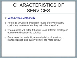 CHARACTERISTICS OF
SERVICES
 Variability/Heterogeneity
o Refers to unwanted or random levels of service quality
customers receive when they patronize a service
o The outcome will differ if the firm uses different employees
each time a business is serviced
o Because of the variability characteristics of services,
standardization and quality control are more difficult
 