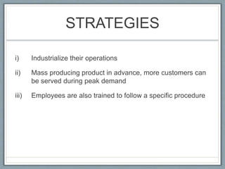 STRATEGIES
i) Industrialize their operations
ii) Mass producing product in advance, more customers can
be served during peak demand
iii) Employees are also trained to follow a specific procedure
 