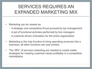SERVICES REQUIRES AN
EXPANDED MARKETING MIX
• Marketing can be viewed as:
• A strategic and competitive thrust pursued by top management
• A set of functional activities performed by line managers
• A customer-driven orientation for the entire organization
• Marketing is the only function to bring operating revenues into a
business; all other functions are cost centers
• The “8Ps” of services marketing are needed to create viable
strategies for meeting customer needs profitably in a competitive
marketplace
 